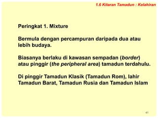 41
1.6 Kitaran Tamadun : Kelahiran
Peringkat 1. Mixture
Bermula dengan percampuran daripada dua atau
lebih budaya.
Biasanya berlaku di kawasan sempadan (border)
atau pinggir (the peripheral area) tamadun terdahulu.
Di pinggir Tamadun Klasik (Tamadun Rom), lahir
Tamadun Barat, Tamadun Rusia dan Tamadun Islam
 