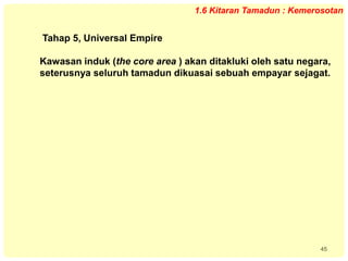 45
1.6 Kitaran Tamadun : Kemerosotan
Tahap 5, Universal Empire
Kawasan induk (the core area ) akan ditakluki oleh satu negara,
seterusnya seluruh tamadun dikuasai sebuah empayar sejagat.
 