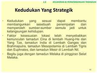 50
Kedudukan Yang Strategik
• Kedudukan yang sesuai dapat membantu
membangunkan sesebuah penempatan dan
memperoleh sumber-sumber semula jadi untuk
kelangsungan kehidupan.
• Faktor kesesuaian lokasi telah menyebabkan
kemunculan tamadun Cina di lembah Huang-He dan
Yang Tze, tamadun India di Lembah Ganges dan
Brahmaputra, tamadun Mesopotamia di Lembah Tigris
dan Euphrates, dan tamadun Mesir di Lembah Nil.
• Begitu juga dengan tamadun Melaka di pinggiran Selat
Melaka.
1.6 KELAHIRAN & PERKEMBANGAN TAMADUN
 