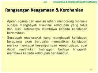 51
Rangsangan Keagamaan & Kerohanian
• Ajaran agama dan amalan rohani mendorong manusia
supaya menghayati nilai-nilai kehidupan yang tulus
dan suci, seterusnya membawa kepada kehidupan
bertamadun.
• Sesebuah masyarakat yang menghayati kehidupan
beragama akan berusaha memastikan kehidupan
mereka mencapai kesempurnaan kemanusiaan, agar
dapat melahirkan ketinggian budaya hinggalah
membawa kepada kehidupan bertamadun.
1.6 KELAHIRAN & PERKEMBANGAN TAMADUN
 