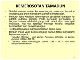 57
KEMEROSOTAN TAMADUN
• Setelah melalui zaman kecemerlangan, sesebuah tamadun
itu pasti juga akan mengalami zaman kemerosotan.
• Menurut Ibnu Khaldun kemerosotan sesebuah tamadun itu
adalah putaran sejarah. Pada peringkat permulaan ia
berjaya kerana nilai-nilai yang baik tetapi slps mencapai
kejayaan, nilai-nilai tersebut merosot kerana limpahan
kemewahan dan penyelewengan.
• Terdapat tamadun mampu bertahan dalam satu
• tempoh masa yang begitu panjang namun tetap mengalami
kejatuhan seperti:
• Tamadun Romawi - dari zaman Augustas sehingga ke zaman
Aurelius (30 SM -180 M).
• Tamadun Islam Uthmaniyyah (tahun 1299 – 1922) iaitu lebih
daripada enam kurun.
 