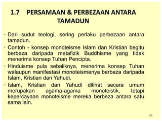 59
1.7 PERSAMAAN & PERBEZAAN ANTARA
TAMADUN
• Dari sudut teologi, sering perlaku perbezaan antara
tamadun.
• Contoh - konsep monoteisme Islam dan Kristian begitu
berbeza daripada metafizik Buddhisme yang tidak
menerima konsep Tuhan Pencipta.
• Hinduisme pula sebaliknya, menerima konsep Tuhan
walaupun manifestasi monoteismenya berbeza daripada
Islam, Kristian dan Yahudi.
• Islam, Kristian dan Yahudi dilihat secara umum
merupakan agama-agama monoteistik, tetapi
kepercayaan monoteisme mereka berbeza antara satu
sama lain.
 