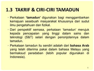 6
1.3 TAKRIF & CIRI-CIRI TAMADUN
• Perkataan ‘tamadun’ digunakan bagi menggambarkan
kemajuan sesebuah masyarakat khususnya dari sudut
ilmu pengetahuan dan fizikal.
• Dari perspektif semasa, perkataan ‘tamadun’ merujuk
kepada pencapaian yang tinggi dalam sains dan
teknologi (S&T) selari dengan penonjolannya dalam
tamadun.
• Perkataan tamadun itu sendiri adalah dari bahasa Arab
yang telah diterima pakai dalam bahasa Melayu yang
bermaksud peradaban (lebih popular digunakan di
Indonesia).
 