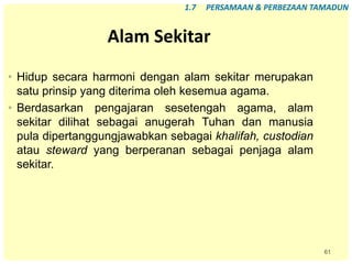 61
Alam Sekitar
• Hidup secara harmoni dengan alam sekitar merupakan
satu prinsip yang diterima oleh kesemua agama.
• Berdasarkan pengajaran sesetengah agama, alam
sekitar dilihat sebagai anugerah Tuhan dan manusia
pula dipertanggungjawabkan sebagai khalifah, custodian
atau steward yang berperanan sebagai penjaga alam
sekitar.
1.7 PERSAMAAN & PERBEZAAN TAMADUN
 