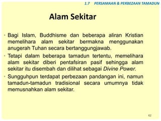 62
Alam Sekitar
• Bagi Islam, Buddhisme dan beberapa aliran Kristian
memelihara alam sekitar bermakna menggunakan
anugerah Tuhan secara bertanggungjawab.
• Tetapi dalam beberapa tamadun tertentu, memelihara
alam sekitar diberi pentafsiran pasif sehingga alam
sekitar itu disembah dan dilihat sebagai Divine Power.
• Sungguhpun terdapat perbezaan pandangan ini, namun
tamadun-tamadun tradisional secara umumnya tidak
memusnahkan alam sekitar.
1.7 PERSAMAAN & PERBEZAAN TAMADUN
 