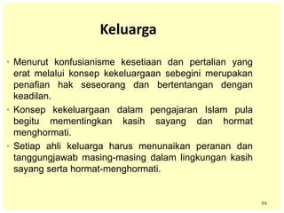 64
Keluarga
• Menurut konfusianisme kesetiaan dan pertalian yang
erat melalui konsep kekeluargaan sebegini merupakan
penafian hak seseorang dan bertentangan dengan
keadilan.
• Konsep kekeluargaan dalam pengajaran Islam pula
begitu mementingkan kasih sayang dan hormat
menghormati.
• Setiap ahli keluarga harus menunaikan peranan dan
tanggungjawab masing-masing dalam lingkungan kasih
sayang serta hormat-menghormati.
 