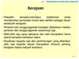 66
Kerajaan
• Falsafah tamadun-tamadun tradisional amat
menekankan persoalan moral atau akhlak sebagai dasar
sesebuah kerajaan.
• Peranan dan tanggungjawab kerajaan dijelaskan melalui
peranan dan tanggungjawab seseorang raja.
• Sifat-sifat raja yang saksama dan adil merupakan tema
utama tamadun-tamadun silam.
• Kesetiaan kepada raja dan perlindungan yang diberikan
oleh raja kepada rakyat merupakan dimensi penting
kerajaan dalam sebuah tamadun.
1.7 PERSAMAAN & PERBEZAAN TAMADUN
 
