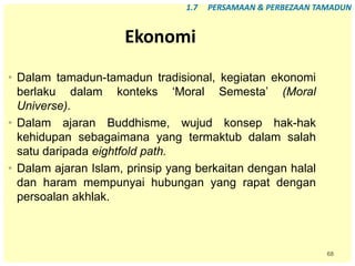 68
Ekonomi
• Dalam tamadun-tamadun tradisional, kegiatan ekonomi
berlaku dalam konteks ‘Moral Semesta’ (Moral
Universe).
• Dalam ajaran Buddhisme, wujud konsep hak-hak
kehidupan sebagaimana yang termaktub dalam salah
satu daripada eightfold path.
• Dalam ajaran Islam, prinsip yang berkaitan dengan halal
dan haram mempunyai hubungan yang rapat dengan
persoalan akhlak.
1.7 PERSAMAAN & PERBEZAAN TAMADUN
 
