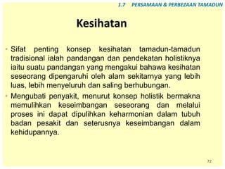 72
Kesihatan
• Sifat penting konsep kesihatan tamadun-tamadun
tradisional ialah pandangan dan pendekatan holistiknya
iaitu suatu pandangan yang mengakui bahawa kesihatan
seseorang dipengaruhi oleh alam sekitarnya yang lebih
luas, lebih menyeluruh dan saling berhubungan.
• Mengubati penyakit, menurut konsep holistik bermakna
memulihkan keseimbangan seseorang dan melalui
proses ini dapat dipulihkan keharmonian dalam tubuh
badan pesakit dan seterusnya keseimbangan dalam
kehidupannya.
1.7 PERSAMAAN & PERBEZAAN TAMADUN
 