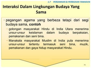 75
Interaksi Dalam Lingkungan Budaya Yang
Sama
• pegangan agama yang berbeza tetapi dari segi
budaya sama, contoh
• golongan masyarakat Hindu di India Utara menerima
unsur-unsur keislaman dalam budaya berpakaian,
pemakanan dan seni bina.
• Manakala masyarakat Muslim di India pula menerima
unsur-unsur tertentu termasuk seni bina, muzik,
pemakanan dan gaya hidup masyarakat Hindu.
1.7 PERSAMAAN & PERBEZAAN TAMADUN
 