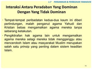 79
Interaksi Antara Peradaban Yang Dominan
Dengan Yang Tidak Dominan
• Tempat-tempat peribadatan kedua-dua kaum ini diberi
perlindungan, malah penganut agama Yahudi dan
Kristian bebas mengamalkan agama mereka tanpa
sebarang ketakutan.
• Pengiktirafan hak agama lain untuk mengamalkan
agama mereka selagi mereka tidak mengganggu atau
menceroboh Islam atau masyarakat Muslim merupakan
salah satu prinsip yang penting dalam sistem keadilan
Islam.
1.7 PERSAMAAN & PERBEZAAN TAMADUN
 