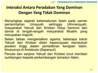 80
Interaksi Antara Peradaban Yang Dominan
Dengan Yang Tidak Dominan
• Menyingkap sejarah ketamadunan Islam pada zaman
pemerintahan Umayyah sehingga Uthmaniyyah,
masyarakat Yahudi dan Kristian hidup harmoni dan
damai di tengah-tengah masyarakat Muslim yang
merupakan majoriti.
• Selain bebas mengamalkan agama, beberapa tokoh
Yahudi dan Kristian diberi kepercayaan menduduki
jawatan tinggi dalam pentadbiran kerajaan Islam,
khususnya di Andalusia (Sepanyol).
• Penulis dan sarjana Yahudi dan Kristian turut memberi
sumbangan kepada perkembangan tamadun Islam.
1.7 PERSAMAAN & PERBEZAAN TAMADUN
 