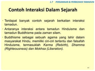 81
Contoh Interaksi Dalam Sejarah
• Terdapat banyak contoh sejarah berkaitan interaksi
tamadun.
• Antaranya interaksi antara tamadun Hinduisme dan
tamadun Buddhisme pada zaman silam.
• Buddhisme sebagai sebuah agama yang lahir dalam
masyarakat Hindu, memiliki ciri-ciri tertentu dan falsafah
Hinduisme, termasuklah Karma (Rebirth), Dhamma
(Righteousness) dan Mokhsa (Liberation).
1.7 PERSAMAAN & PERBEZAAN TAMADUN
 