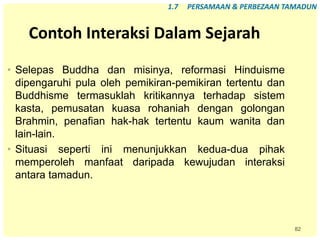 82
Contoh Interaksi Dalam Sejarah
• Selepas Buddha dan misinya, reformasi Hinduisme
dipengaruhi pula oleh pemikiran-pemikiran tertentu dan
Buddhisme termasuklah kritikannya terhadap sistem
kasta, pemusatan kuasa rohaniah dengan golongan
Brahmin, penafian hak-hak tertentu kaum wanita dan
lain-lain.
• Situasi seperti ini menunjukkan kedua-dua pihak
memperoleh manfaat daripada kewujudan interaksi
antara tamadun.
1.7 PERSAMAAN & PERBEZAAN TAMADUN
 