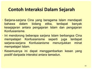 85
Contoh Interaksi Dalam Sejarah
• Sarjana-sarjana Cina yang beragama Islam mendapati
bahawa dalam bidang etika, terdapat banyak
kesejajaran antara pengajaran Islam dan pengajaran
Konfusianisme.
• Ini mendorong beberapa sarjana Islam berbangsa Cina
mempelajari Konfusianisme seperti juga terdapat
sarjana-sarjana Konfusianisme menunjukkan minat
mempelajari Islam.
• Kesemuanya ini dapat menggambarkan kesan yang
positif daripada interaksi antara tamadun.
 