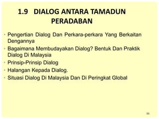 86
1.9 DIALOG ANTARA TAMADUN
PERADABAN
• Pengertian Dialog Dan Perkara-perkara Yang Berkaitan
Dengannya
• Bagaimana Membudayakan Dialog? Bentuk Dan Praktik
Dialog Di Malaysia
• Prinsip-Prinsip Dialog
• Halangan Kepada Dialog.
• Situasi Dialog Di Malaysia Dan Di Peringkat Global
 