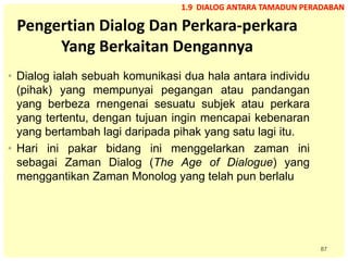 87
Pengertian Dialog Dan Perkara-perkara
Yang Berkaitan Dengannya
• Dialog ialah sebuah komunikasi dua hala antara individu
(pihak) yang mempunyai pegangan atau pandangan
yang berbeza rnengenai sesuatu subjek atau perkara
yang tertentu, dengan tujuan ingin mencapai kebenaran
yang bertambah lagi daripada pihak yang satu lagi itu.
• Hari ini pakar bidang ini menggelarkan zaman ini
sebagai Zaman Dialog (The Age of Dialogue) yang
menggantikan Zaman Monolog yang telah pun berlalu
1.9 DIALOG ANTARA TAMADUN PERADABAN
 