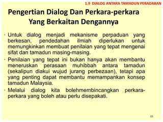 88
Pengertian Dialog Dan Perkara-perkara
Yang Berkaitan Dengannya
• Untuk dialog menjadi mekanisme perpaduan yang
berkesan, pendedahan ilmiah diperlukan untuk
memungkinkan membuat penilaian yang tepat mengenai
sifat dan tamadun masing-masing.
• Penilaian yang tepat ini bukan hanya akan membantu
meneruskan perasaan muhibbah antara tamadun
(sekalipun diakui wujud jurang perbezaan), tetapi apa
yang penting dapat membantu memampankan konsep
tamadun Malaysia.
• Melalui dialog kita bolehmembincangkan perkara-
perkara yang boleh atau perlu disepakati.
1.9 DIALOG ANTARA TAMADUN PERADABAN
 