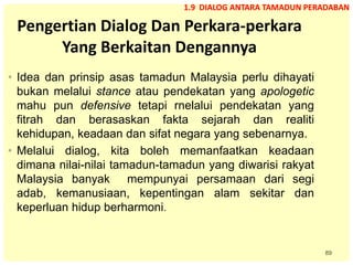 89
Pengertian Dialog Dan Perkara-perkara
Yang Berkaitan Dengannya
• Idea dan prinsip asas tamadun Malaysia perlu dihayati
bukan melalui stance atau pendekatan yang apologetic
mahu pun defensive tetapi rnelalui pendekatan yang
fitrah dan berasaskan fakta sejarah dan realiti
kehidupan, keadaan dan sifat negara yang sebenarnya.
• Melalui dialog, kita boleh memanfaatkan keadaan
dimana nilai-nilai tamadun-tamadun yang diwarisi rakyat
Malaysia banyak mempunyai persamaan dari segi
adab, kemanusiaan, kepentingan alam sekitar dan
keperluan hidup berharmoni.
1.9 DIALOG ANTARA TAMADUN PERADABAN
 