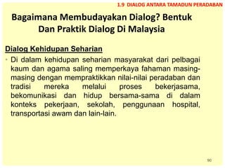 90
Bagaimana Membudayakan Dialog? Bentuk
Dan Praktik Dialog Di Malaysia
Dialog Kehidupan Seharian
• Di dalam kehidupan seharian masyarakat dari pelbagai
kaum dan agama saling memperkaya fahaman masing-
masing dengan mempraktikkan nilai-nilai peradaban dan
tradisi mereka melalui proses bekerjasama,
bekomunikasi dan hidup bersama-sama di dalam
konteks pekerjaan, sekolah, penggunaan hospital,
transportasi awam dan lain-lain.
1.9 DIALOG ANTARA TAMADUN PERADABAN
 