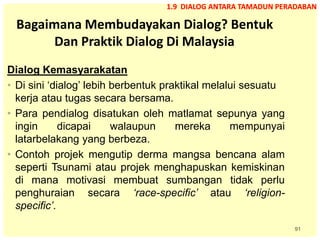 91
Bagaimana Membudayakan Dialog? Bentuk
Dan Praktik Dialog Di Malaysia
Dialog Kemasyarakatan
• Di sini ‘dialog’ lebih berbentuk praktikal melalui sesuatu
kerja atau tugas secara bersama.
• Para pendialog disatukan oleh matlamat sepunya yang
ingin dicapai walaupun mereka mempunyai
latarbelakang yang berbeza.
• Contoh projek mengutip derma mangsa bencana alam
seperti Tsunami atau projek menghapuskan kemiskinan
di mana motivasi membuat sumbangan tidak perlu
penghuraian secara ‘race-specific’ atau ‘religion-
specific’.
1.9 DIALOG ANTARA TAMADUN PERADABAN
 