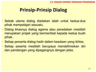 92
Prinsip-Prinsip Dialog
• Sebab utama dialog diadakan ialah untuk kedua-dua
pihak mempelajari sesuatu.
• Dialog khasnya dialog agama atau peradaban mestilah
merupakan projek yang bermanfaat kepada kedua buah
pihak.
• Setiap perserta dialog hadir dalam keadaan yang ikhlas.
• Setiap peserta mestilah berupaya mendefinisikan diri
dan pandangan yang dipegangnya dengan jelas.
1.9 DIALOG ANTARA TAMADUN PERADABAN
 