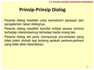 93
Prinsip-Prinsip Dialog
• Peserta dialog mestilah cuba memahami persepsi dan
pengalaman rakan dialognya.
• Peserta dialog mestilah bersifat kritikal secara minima
terhadap interpretasinya terhadap tradisi orang lain.
• Peserta dialog tak perlu mempunyai pra-andaian yang
tidak boleh diubah lagi tentang apakah perkara-perkara
yang tidak akan dipersetujui.
1.9 DIALOG ANTARA TAMADUN PERADABAN
 