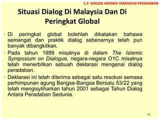 95
Situasi Dialog Di Malaysia Dan Di
Peringkat Global
• Di peringkat global bolehlah dikatakan bahawa
semangat dan praktik dialog sebenarnya telah pun
banyak dibangkitkan.
• Pada tahun 1999 misalnya di dalam The Islamic
Symposium on Dialogue, negara-negara O1C misalnya
telah menerbitkan sebuah deklarasi mengenai dialog
peradaban.
• Deklarasi ini telah diterima sebagai satu resolusi semasa
perhimpunan agung Bangsa-Bangsa Bersatu 53/22 yang
telah mengisytiharkan tahun 2001 sebagai Tahun Dialog
Antara Peradaban Sedunia.
1.9 DIALOG ANTARA TAMADUN PERADABAN
 