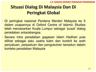 96
Situasi Dialog Di Malaysia Dan Di
Peringkat Global
• Di peringkat nasional Perdana Menteri Malaysia ke 5
dalam ucapannya di Oxford Centre of Islamic Studies
telah menawarkan Kuala Lumpur sebagai ‘pusat’ dialog
peradaban antarabangsa.
• Secara intra peradaban gagasan Islam Hadhari pula
dilihat sebagai satu usaha tulen dan konkrit ke arah
penyatuan, perpaduan dan pengukuhan tamadun dalam
konteks peradaban Malaysia
1.9 DIALOG ANTARA TAMADUN PERADABAN
 