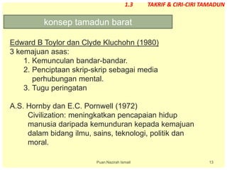 13
Edward B Toylor dan Clyde Kluchohn (1980)
3 kemajuan asas:
1. Kemunculan bandar-bandar.
2. Penciptaan skrip-skrip sebagai media
perhubungan mental.
3. Tugu peringatan
A.S. Hornby dan E.C. Pornwell (1972)
Civilization: meningkatkan pencapaian hidup
manusia daripada kemunduran kepada kemajuan
dalam bidang ilmu, sains, teknologi, politik dan
moral.
konsep tamadun barat
Puan Nazirah Ismail
1.3 TAKRIF & CIRI-CIRI TAMADUN
 