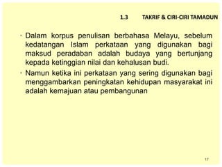 17
1.3 TAKRIF & CIRI-CIRI TAMADUN
• Dalam korpus penulisan berbahasa Melayu, sebelum
kedatangan Islam perkataan yang digunakan bagi
maksud peradaban adalah budaya yang bertunjang
kepada ketinggian nilai dan kehalusan budi.
• Namun ketika ini perkataan yang sering digunakan bagi
menggambarkan peningkatan kehidupan masyarakat ini
adalah kemajuan atau pembangunan
 