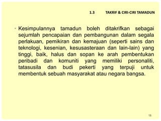 18
1.3 TAKRIF & CIRI-CIRI TAMADUN
• Kesimpulannya tamadun boleh ditakrifkan sebagai
sejumlah pencapaian dan pembangunan dalam segala
perlakuan, pemikiran dan kemajuan (seperti sains dan
teknologi, kesenian, kesusasteraan dan lain-lain) yang
tinggi, baik, halus dan sopan ke arah pembentukan
peribadi dan komuniti yang memiliki personaliti,
tatasusila dan budi pekerti yang terpuji untuk
membentuk sebuah masyarakat atau negara bangsa.
 