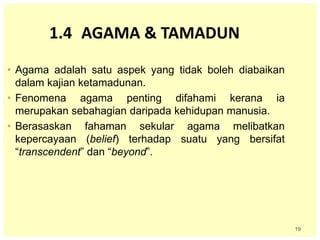 19
1.4 AGAMA & TAMADUN
• Agama adalah satu aspek yang tidak boleh diabaikan
dalam kajian ketamadunan.
• Fenomena agama penting difahami kerana ia
merupakan sebahagian daripada kehidupan manusia.
• Berasaskan fahaman sekular agama melibatkan
kepercayaan (belief) terhadap suatu yang bersifat
“transcendent” dan “beyond”.
 