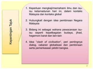 2
KepentinganTajuk
1. Keperluan mengkaji/memahami ilmu dan isu-
isu ketamadunan hari ini, dalam konteks
Malaysia dan konteks global
2. Hubungkait dengan idea pembinaan Negara
Malaysia
3. Bidang ini sebagai wahana pewacanaan isu-
isu seperti kepelbagaian budaya, jihad,
hegemoni barat dan lain-lain
4. Idea ”clash of civilisation”, peri pentingnya
dialog, cabaran globalisasi dan pembinaan
serta pemerkasaan jatidiri bangsa.
 
