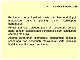 21
• Kehidupan berbudi pekerti mulia dan bermoral tinggi
merupakan perkara penting dalam kehidupan
bertamadun.
• Pembinaan sifat tersebut pada diri seseorang berkait
rapat dengan kepercayaan beragama dalam kehidupan
seorang manusia.
• Agama berperanan membentuk pandangan semesta
seseorang dan sesebuah masyarakat serta perilaku
tindakan mereka dalam kehidupan.
1.4 AGAMA & TAMADUN
 