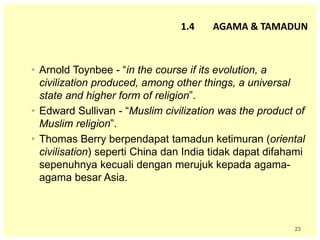 23
• Arnold Toynbee - “in the course if its evolution, a
civilization produced, among other things, a universal
state and higher form of religion”.
• Edward Sullivan - “Muslim civilization was the product of
Muslim religion”.
• Thomas Berry berpendapat tamadun ketimuran (oriental
civilisation) seperti China dan India tidak dapat difahami
sepenuhnya kecuali dengan merujuk kepada agama-
agama besar Asia.
1.4 AGAMA & TAMADUN
 