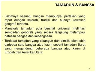 26
TAMADUN & BANGSA
• Lazimnya sesuatu bangsa mempunyai pertalian yang
rapat dengan sejarah, tradisi dan budaya kawasan
geografi tertentu.
• Manakala tamadun pula bersifat universal melintasi
sempadan geografi yang secara langsung melampaui
batasan bangsa dan kebangsaan.
• Terdapat tamadun yang dibangun dan dimiliki oleh lebih
daripada satu bangsa atau kaum seperti tamadun Barat
yang mengandungi beberapa bangsa atau kaum di
Eropah dan Amerika Utara.
 