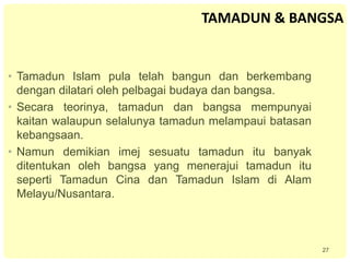 27
TAMADUN & BANGSA
• Tamadun Islam pula telah bangun dan berkembang
dengan dilatari oleh pelbagai budaya dan bangsa.
• Secara teorinya, tamadun dan bangsa mempunyai
kaitan walaupun selalunya tamadun melampaui batasan
kebangsaan.
• Namun demikian imej sesuatu tamadun itu banyak
ditentukan oleh bangsa yang menerajui tamadun itu
seperti Tamadun Cina dan Tamadun Islam di Alam
Melayu/Nusantara.
 