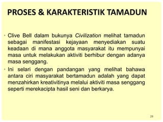 28
PROSES & KARAKTERISTIK TAMADUN
• Clive Bell dalam bukunya Civilization melihat tamadun
sebagai manifestasi kejayaan menyediakan suatu
keadaan di mana anggota masyarakat itu mempunyai
masa untuk melakukan aktiviti berhibur dengan adanya
masa senggang.
• Ini selari dengan pandangan yang melihat bahawa
antara ciri masyarakat bertamadun adalah yang dapat
menzahirkan kreativitinya melalui aktiviti masa senggang
seperti merekacipta hasil seni dan berkarya.
 
