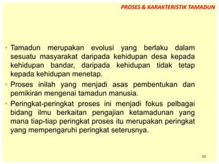 29
• Tamadun merupakan evolusi yang berlaku dalam
sesuatu masyarakat daripada kehidupan desa kepada
kehidupan bandar, daripada kehidupan tidak tetap
kepada kehidupan menetap.
• Proses inilah yang menjadi asas pembentukan dan
pemikiran mengenai tamadun manusia.
• Peringkat-peringkat proses ini menjadi fokus pelbagai
bidang ilmu berkaitan pengajian ketamadunan yang
mana tiap-tiap peringkat proses itu merupakan peringkat
yang mempengaruhi peringkat seterusnya.
PROSES & KARAKTERISTIK TAMADUN
 