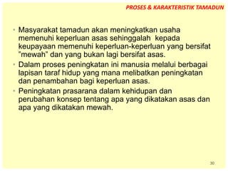 30
• Masyarakat tamadun akan meningkatkan usaha
memenuhi keperluan asas sehinggalah kepada
keupayaan memenuhi keperluan-keperluan yang bersifat
”mewah” dan yang bukan lagi bersifat asas.
• Dalam proses peningkatan ini manusia melalui berbagai
lapisan taraf hidup yang mana melibatkan peningkatan
dan penambahan bagi keperluan asas.
• Peningkatan prasarana dalam kehidupan dan
perubahan konsep tentang apa yang dikatakan asas dan
apa yang dikatakan mewah.
PROSES & KARAKTERISTIK TAMADUN
 