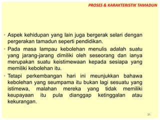 31
• Aspek kehidupan yang lain juga bergerak selari dengan
pergerakan tamadun seperti pendidikan.
• Pada masa lampau kebolehan menulis adalah suatu
yang jarang-jarang dimiliki oleh seseorang dan ianya
merupakan suatu keistimewaan kepada sesiapa yang
memiliki kebolehan itu.
• Tetapi perkembangan hari ini meunjukkan bahawa
kebolehan yang seumpama itu bukan lagi sesuatu yang
istimewa, malahan mereka yang tidak memiliki
keupayaan itu pula dianggap ketinggalan atau
kekurangan.
PROSES & KARAKTERISTIK TAMADUN
 
