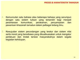 34
4. Kemunculan satu bahasa atau beberapa bahasa yang serumpun
dengan satu sistem tulisan yang tersendiri bagi menjadi
perantaraan komunikasi, perakaman, penyampaian dan
pewarisan khazanah tamadun dalam pelbagai bidang ilmu.
5. Kewujudan sistem perundangan yang teratur dan sistem nilai
serta moral yang berwibawa yang dikuatkuasakan untuk mengatur
perlakuan dan tindak tanduk masyarakatnya dalam segala
kegiatan kehidupan.
PROSES & KARAKTERISTIK TAMADUN
 