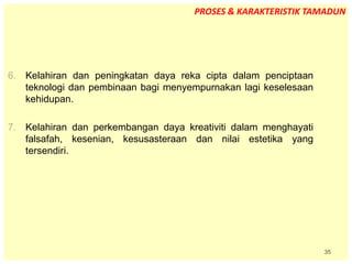 35
6. Kelahiran dan peningkatan daya reka cipta dalam penciptaan
teknologi dan pembinaan bagi menyempurnakan lagi keselesaan
kehidupan.
7. Kelahiran dan perkembangan daya kreativiti dalam menghayati
falsafah, kesenian, kesusasteraan dan nilai estetika yang
tersendiri.
PROSES & KARAKTERISTIK TAMADUN
 