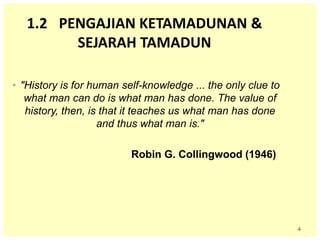 4
1.2 PENGAJIAN KETAMADUNAN &
SEJARAH TAMADUN
• "History is for human self-knowledge ... the only clue to
what man can do is what man has done. The value of
history, then, is that it teaches us what man has done
and thus what man is."
Robin G. Collingwood (1946)
 