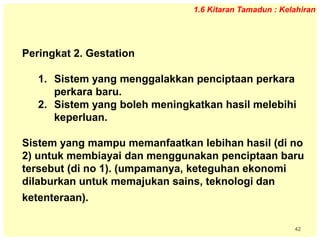 42
1.6 Kitaran Tamadun : Kelahiran
Peringkat 2. Gestation
1. Sistem yang menggalakkan penciptaan perkara
perkara baru.
2. Sistem yang boleh meningkatkan hasil melebihi
keperluan.
Sistem yang mampu memanfaatkan lebihan hasil (di no
2) untuk membiayai dan menggunakan penciptaan baru
tersebut (di no 1). (umpamanya, keteguhan ekonomi
dilaburkan untuk memajukan sains, teknologi dan
ketenteraan).
 