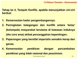 Puan Nazirah Ismail 44
1.6 Kitaran Tamadun : Kemerosotan
Tahap ke 4, Tempoh Konflik, apabila menunjukkan ciri-ciri
berikut:
1. Kemerosotan kadar pengembangannya.
2. Peningkatan ketegangan dan konflik antara ‘kelas’
(kelompok) masyarakat terutama di kawasan induknya
(the core area) akibat percanggahan kepentingan.
3. Peperangan yang bersifat imperialis semakin kerap dan
ganas.
4. Kemerosotan pemikiran dengan percambahan
pemikiran yang tidak rasional dan pessimism.
 