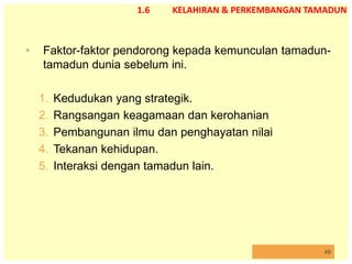 49
1.6 KELAHIRAN & PERKEMBANGAN TAMADUN
• Faktor-faktor pendorong kepada kemunculan tamadun-
tamadun dunia sebelum ini.
1. Kedudukan yang strategik.
2. Rangsangan keagamaan dan kerohanian
3. Pembangunan ilmu dan penghayatan nilai
4. Tekanan kehidupan.
5. Interaksi dengan tamadun lain.
 