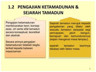 5
1.2 PENGAJIAN KETAMADUNAN &
SEJARAH TAMADUN
Pengajian ketamadunan
membicarakan teori, konsep
asas, ciri serta sifat tamadun
secara konseptual, teoretikal
dan abstrak.
Secara amnya pengajian
ketamadunan tidaklah begitu
terikat kepada batasan
masa/zaman
Sejarah tamadun merujuk kepada
pengalaman yang dilalui oleh
sesuatu tamadun daripada segi
pencapaian, jatuh bangun,
kemajuan dan kemundurannya
(kajian mengenai masa lampau).
sejarah tamadun lazimnya
dibatasi oleh faktor masa.
 