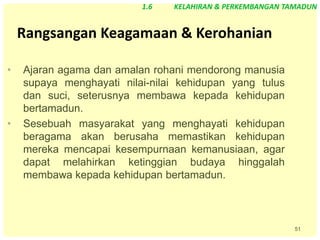 51
Rangsangan Keagamaan & Kerohanian
• Ajaran agama dan amalan rohani mendorong manusia
supaya menghayati nilai-nilai kehidupan yang tulus
dan suci, seterusnya membawa kepada kehidupan
bertamadun.
• Sesebuah masyarakat yang menghayati kehidupan
beragama akan berusaha memastikan kehidupan
mereka mencapai kesempurnaan kemanusiaan, agar
dapat melahirkan ketinggian budaya hinggalah
membawa kepada kehidupan bertamadun.
1.6 KELAHIRAN & PERKEMBANGAN TAMADUN
 